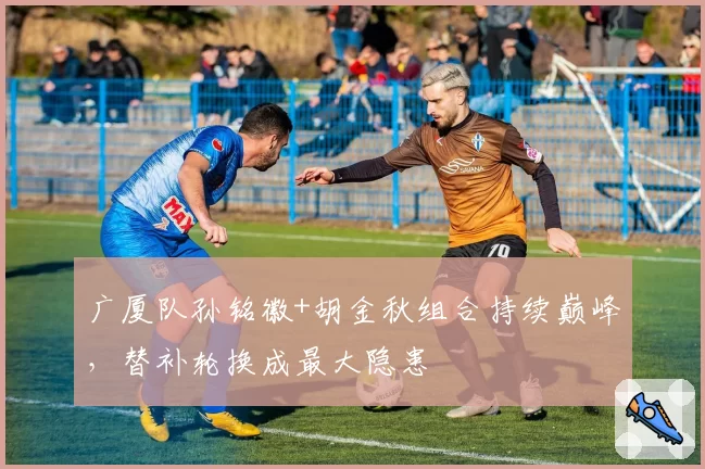 广厦队孙铭徽+胡金秋组合持续巅峰，替补轮换成最大隐患