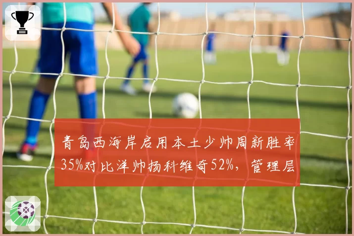 青岛西海岸启用本土少帅周新胜率35%对比洋帅扬科维奇52%，管理层迷信外教再遭打脸__br_