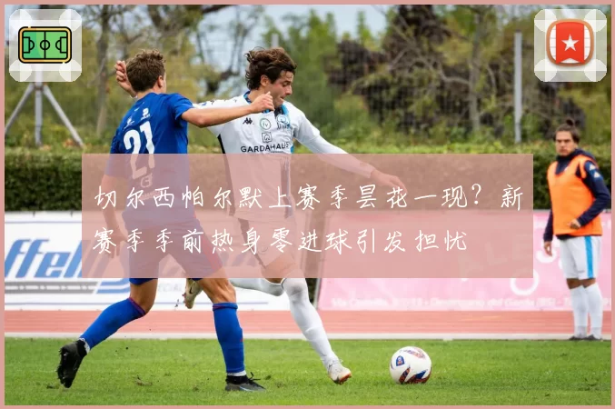 切尔西帕尔默上赛季昙花一现？新赛季季前热身零进球引发担忧