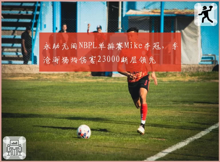 永劫无间NBPL单排赛Mike夺冠，季沧海场均伤害23000断层领先