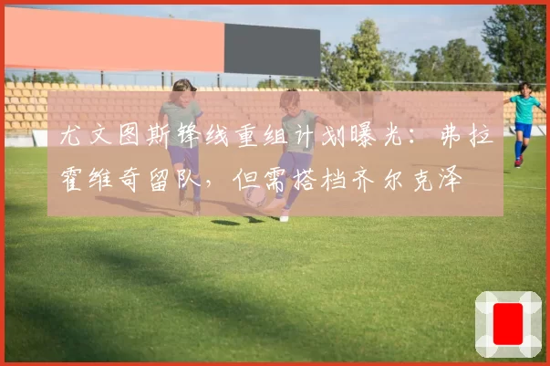 尤文图斯锋线重组计划曝光：弗拉霍维奇留队，但需搭档齐尔克泽