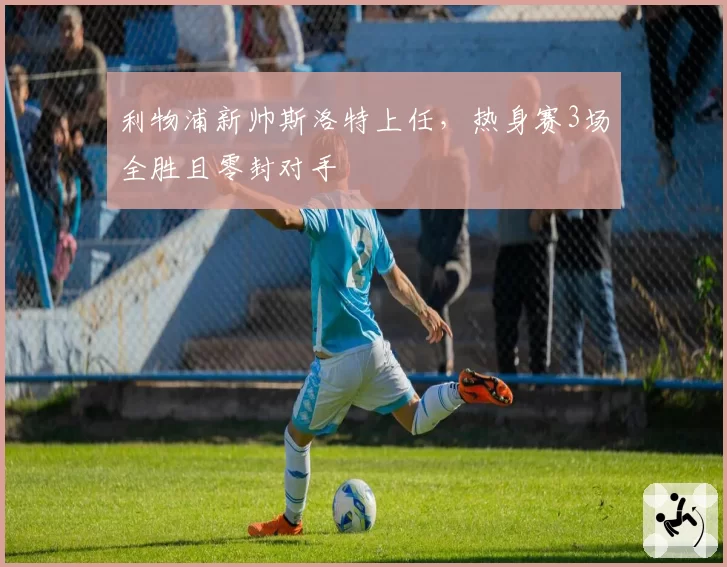 利物浦新帅斯洛特上任，热身赛3场全胜且零封对手