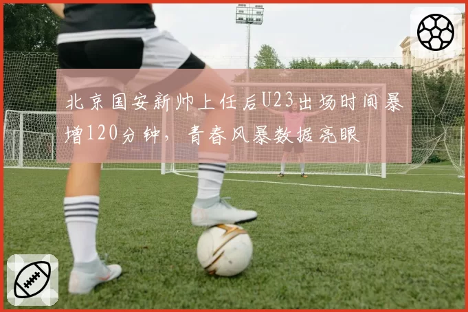 北京国安新帅上任后U23出场时间暴增120分钟，青春风暴数据亮眼