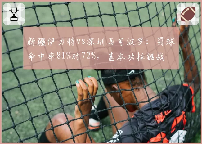新疆伊力特vs深圳马可波罗：罚球命中率81%对72%，基本功拉锯战