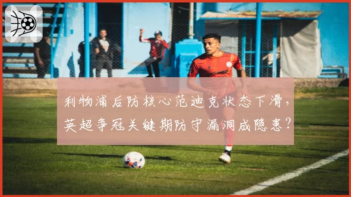 利物浦后防核心范迪克状态下滑，英超争冠关键期防守漏洞成隐患？