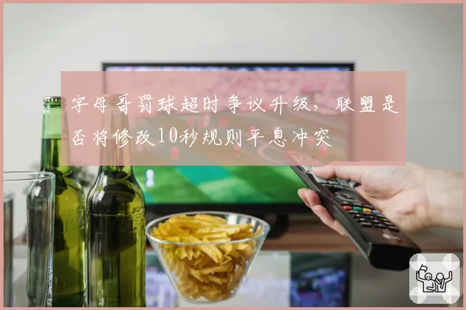 字母哥罚球超时争议升级，联盟是否将修改10秒规则平息冲突