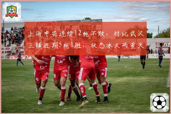 上海申花连续12轮不败，对比武汉三镇近期5轮1胜，状态冰火两重天