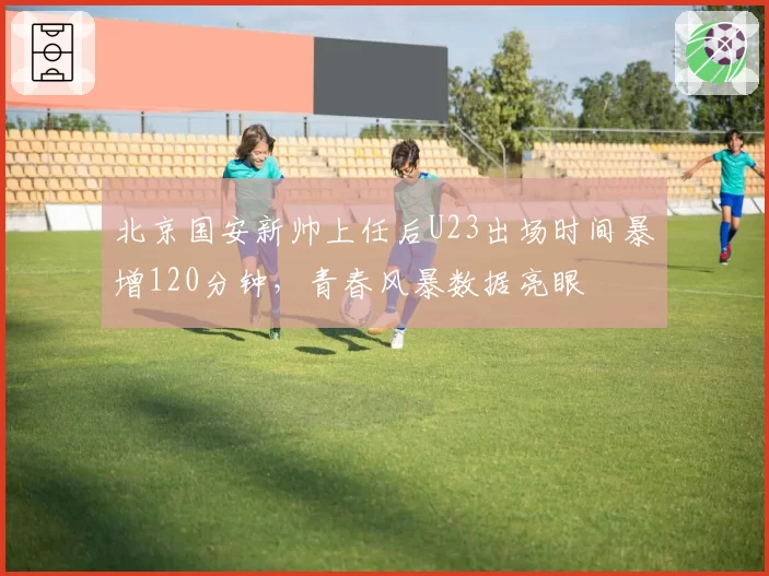 北京国安新帅上任后U23出场时间暴增120分钟，青春风暴数据亮眼
