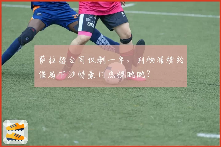 萨拉赫合同仅剩一年，利物浦续约僵局下沙特豪门虎视眈眈？