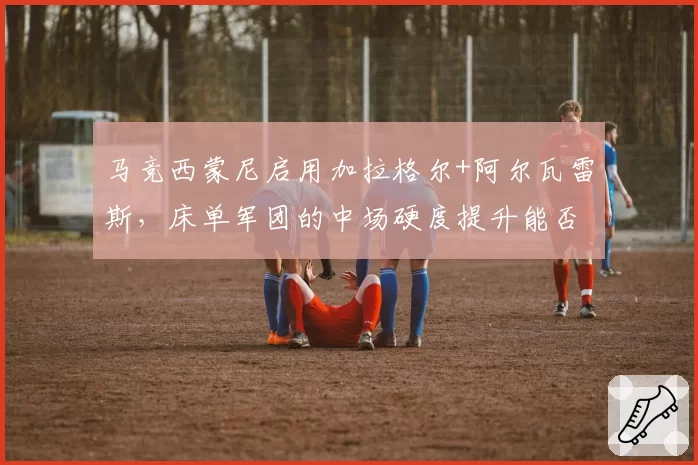 马竞西蒙尼启用加拉格尔+阿尔瓦雷斯，床单军团的中场硬度提升能否突破欧冠八强魔咒？