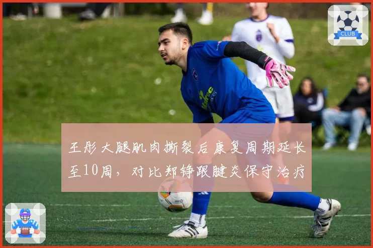 王彤大腿肌肉撕裂后康复周期延长至10周，对比郑铮跟腱炎保守治疗已恢复，山东泰山后防老将伤病复出时间表对比