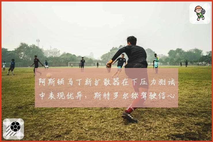 阿斯顿马丁新扩散器在下压力测试中表现优异，斯特罗尔称驾驶信心大增
