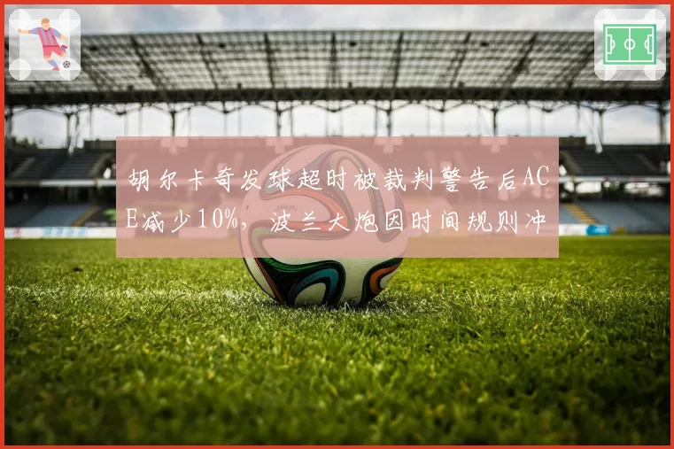 胡尔卡奇发球超时被裁判警告后ACE减少10%，波兰大炮因时间规则冲突导致关键局0破发