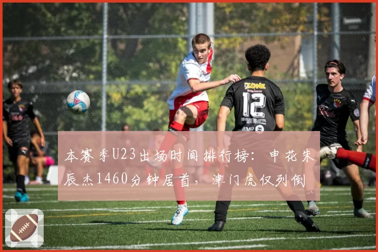 本赛季U23出场时间排行榜：申花朱辰杰1460分钟居首，津门虎仅列倒数第三