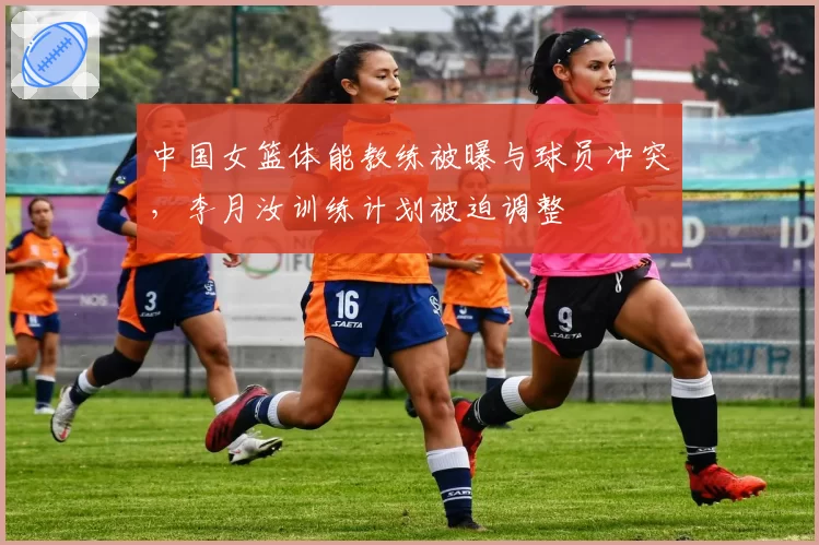 中国女篮体能教练被曝与球员冲突，李月汝训练计划被迫调整