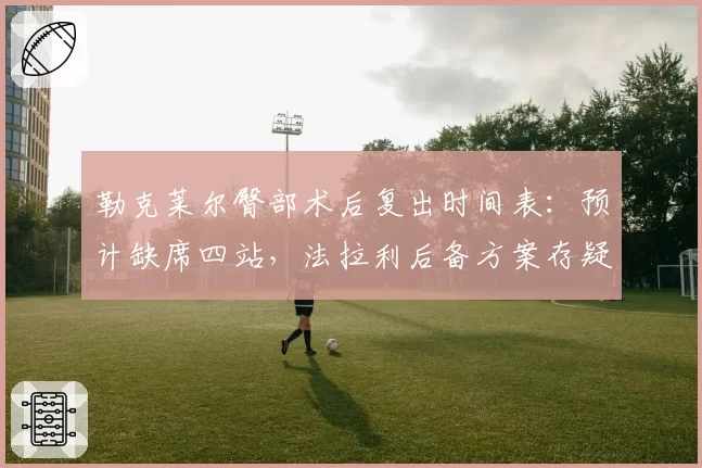勒克莱尔臀部术后复出时间表：预计缺席四站，法拉利后备方案存疑