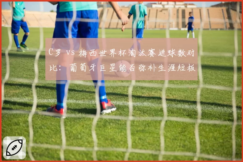 C罗 vs 梅西世界杯淘汰赛进球数对比：葡萄牙巨星能否弥补生涯短板？