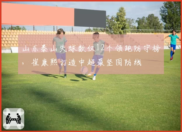山东泰山失球数仅12个领跑防守榜，崔康熙打造中超最坚固防线