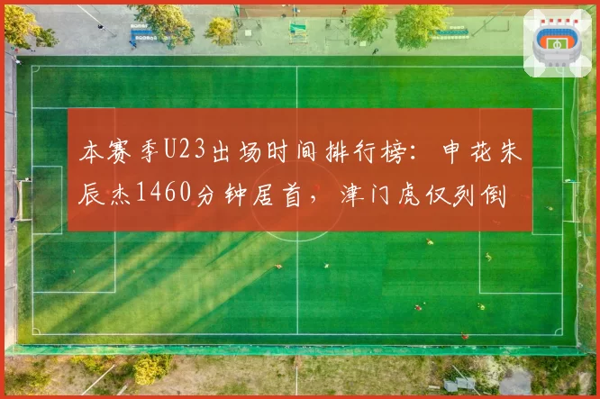 本赛季U23出场时间排行榜:申花朱辰杰1460分钟居首,津门虎仅列倒数第三