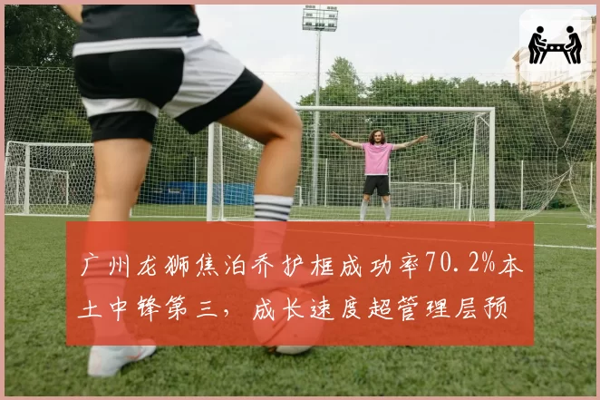 广州龙狮焦泊乔护框成功率70.2%本土中锋第三，成长速度超管理层预期