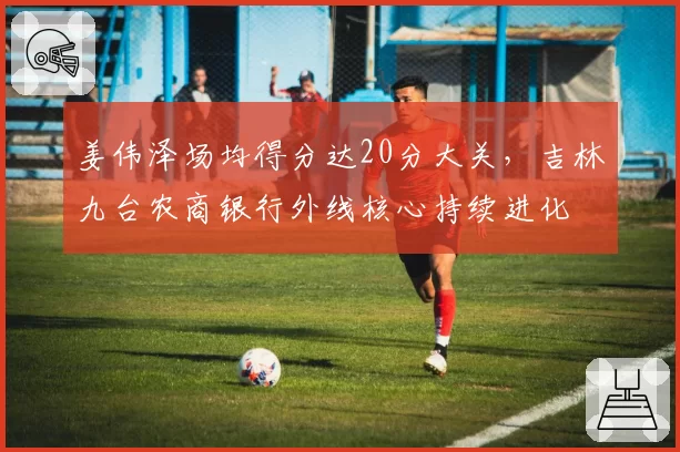姜伟泽场均得分达20分大关，吉林九台农商银行外线核心持续进化