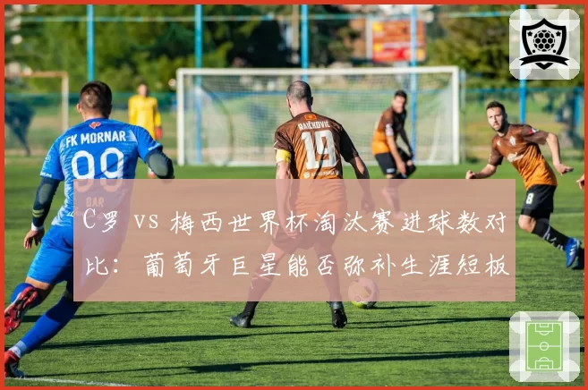 C罗 vs 梅西世界杯淘汰赛进球数对比：葡萄牙巨星能否弥补生涯短板？
