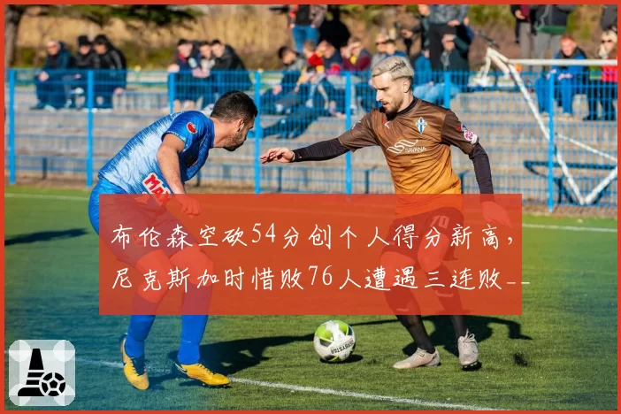 布伦森空砍54分创个人得分新高，尼克斯加时惜败76人遭遇三连败__br_