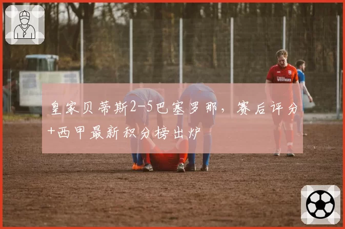 皇家贝蒂斯2-5巴塞罗那，赛后评分+西甲最新积分榜出炉