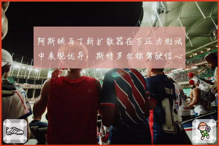 阿斯顿马丁新扩散器在下压力测试中表现优异，斯特罗尔称驾驶信心大增