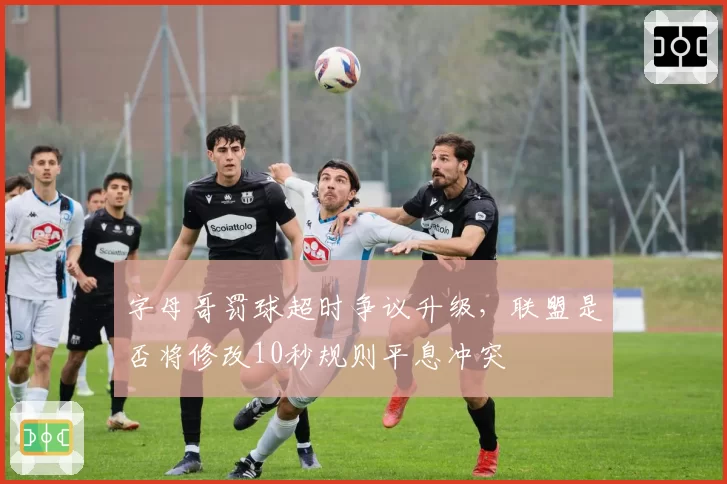 字母哥罚球超时争议升级，联盟是否将修改10秒规则平息冲突