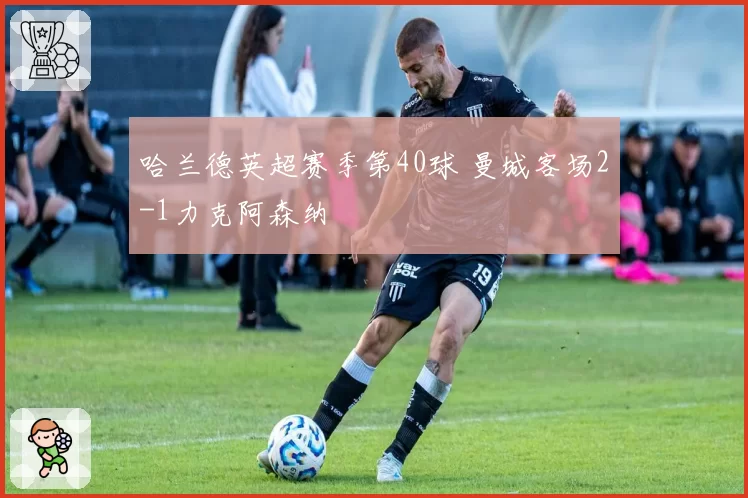 哈兰德英超赛季第40球 曼城客场2-1力克阿森纳