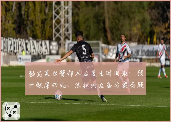 勒克莱尔臀部术后复出时间表:预计缺席四站,法拉利后备方案存疑