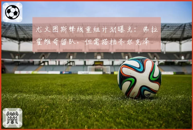 尤文图斯锋线重组计划曝光：弗拉霍维奇留队，但需搭档齐尔克泽