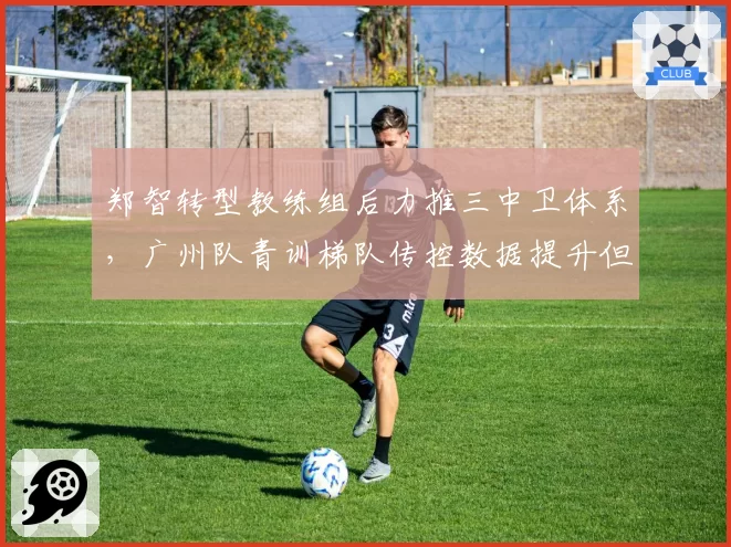郑智转型教练组后力推三中卫体系，广州队青训梯队传控数据提升但对抗短板加重？