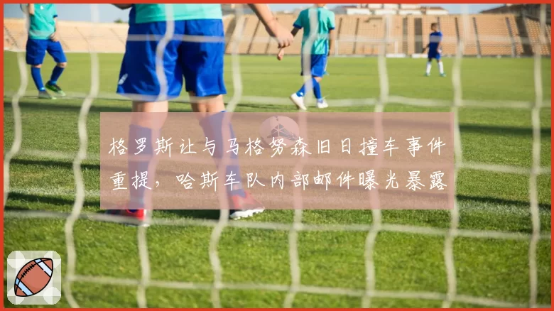 格罗斯让与马格努森旧日撞车事件重提，哈斯车队内部邮件曝光暴露利益冲突